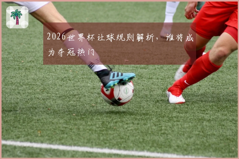 2026世界杯让球规则解析，谁将成为夺冠热门